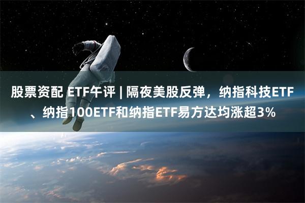 股票资配 ETF午评 | 隔夜美股反弹，纳指科技ETF、纳指100ETF和纳指ETF易方达均涨超3%