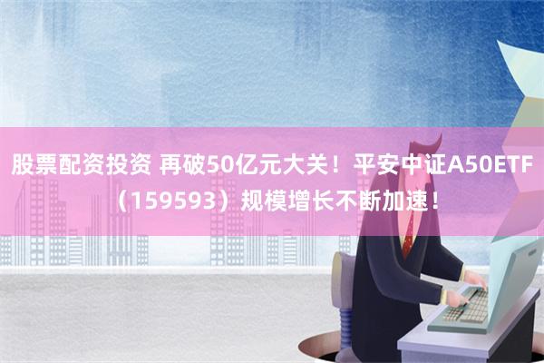 股票配资投资 再破50亿元大关！平安中证A50ETF（159593）规模增长不断加速！