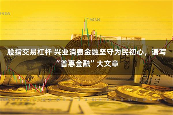 股指交易杠杆 兴业消费金融坚守为民初心，谱写“普惠金融”大文章