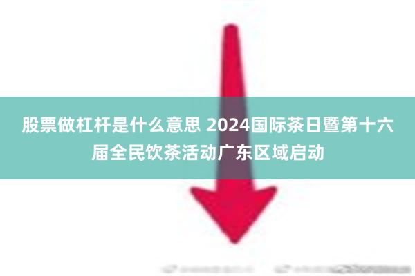 股票做杠杆是什么意思 2024国际茶日暨第十六届全民饮茶活动广东区域启动