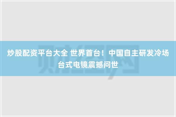 炒股配资平台大全 世界首台！中国自主研发冷场台式电镜震撼问世