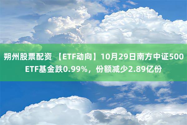 朔州股票配资 【ETF动向】10月29日南方中证500ETF基金跌0.99%，份额减少2.89亿份