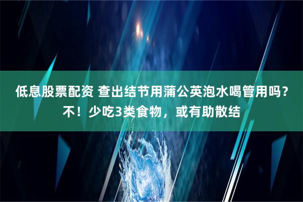 低息股票配资 查出结节用蒲公英泡水喝管用吗？不！少吃3类食物，或有助散结