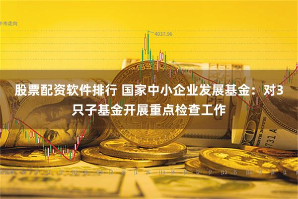 股票配资软件排行 国家中小企业发展基金：对3只子基金开展重点检查工作