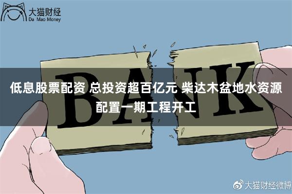 低息股票配资 总投资超百亿元 柴达木盆地水资源配置一期工程开工