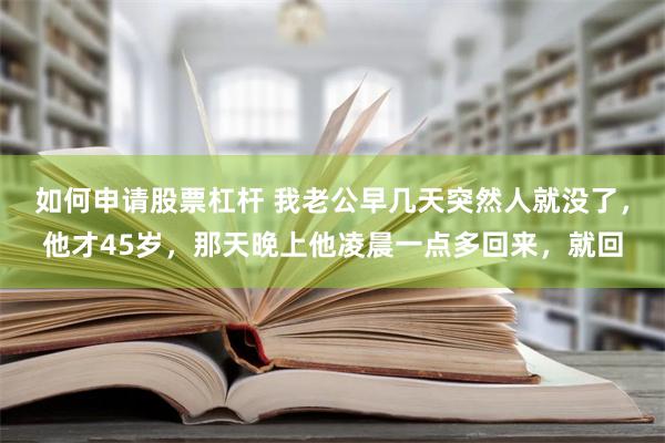 如何申请股票杠杆 我老公早几天突然人就没了，他才45岁，那天晚上他凌晨一点多回来，就回