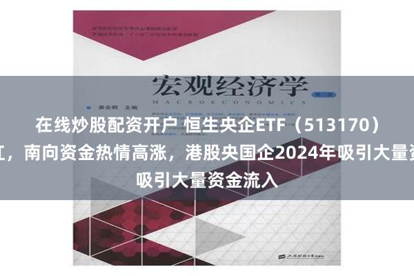 在线炒股配资开户 恒生央企ETF（513170）逆市翻红，南向资金热情高涨，港股央国企2024年吸引大量资金流入