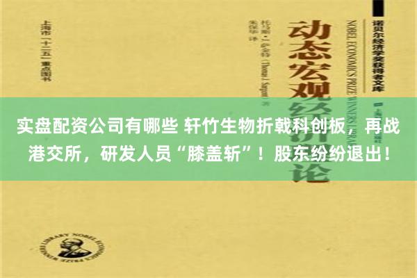 实盘配资公司有哪些 轩竹生物折戟科创板，再战港交所，研发人员“膝盖斩”！股东纷纷退出！