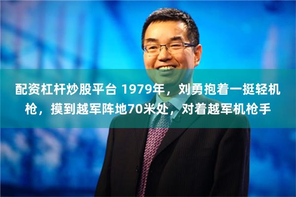 配资杠杆炒股平台 1979年，刘勇抱着一挺轻机枪，摸到越军阵地70米处，对着越军机枪手