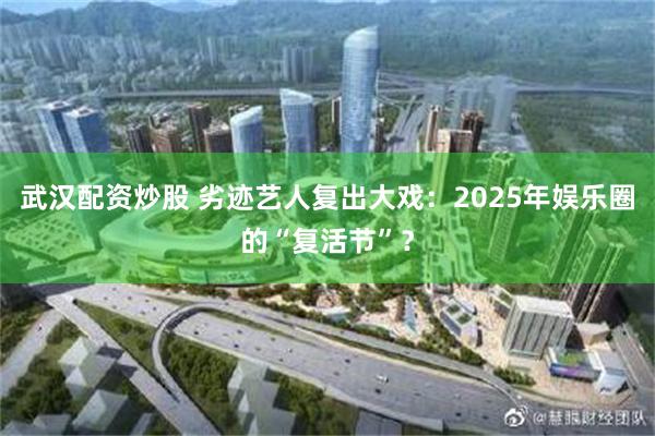 武汉配资炒股 劣迹艺人复出大戏：2025年娱乐圈的“复活节”？