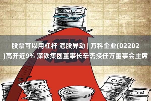 股票可以用杠杆 港股异动 | 万科企业(02202)高开近9% 深铁集团董事长辛杰接任万董事会主席